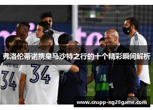 弗洛伦蒂诺携皇马沙特之行的十个精彩瞬间解析