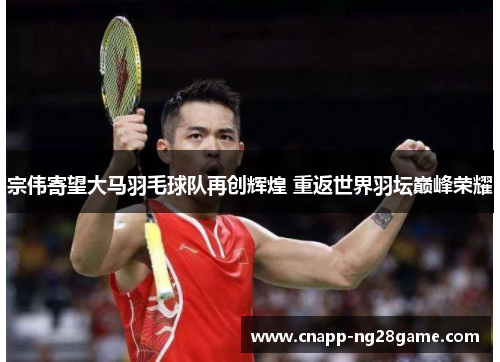 宗伟寄望大马羽毛球队再创辉煌 重返世界羽坛巅峰荣耀