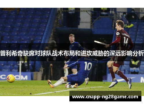 普利希奇缺席对球队战术布局和进攻威胁的深远影响分析 普利希奇缺席对球队战术布局和进攻威胁的深远影响分析