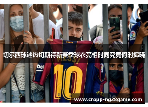 切尔西球迷热切期待新赛季球衣亮相时间究竟何时揭晓 切尔西球迷热切期待新赛季球衣亮相时间究竟何时揭晓