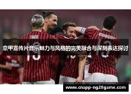 意甲宣传片音乐魅力与风格的完美融合与深刻表达探讨 意甲宣传片音乐魅力与风格的完美融合与深刻表达探讨