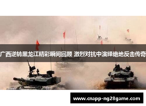 广西逆转黑龙江精彩瞬间回顾 激烈对抗中演绎绝地反击传奇 广西逆转黑龙江精彩瞬间回顾 激烈对抗中演绎绝地反击传奇