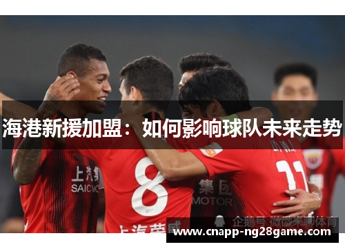 海港新援加盟:如何影响球队未来走势 海港新援加盟:如何影响球队未来走势