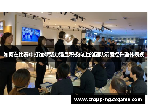 如何在比赛中打造凝聚力强且积极向上的团队氛围提升整体表现 如何在比赛中打造凝聚力强且积极向上的团队氛围提升整体表现
