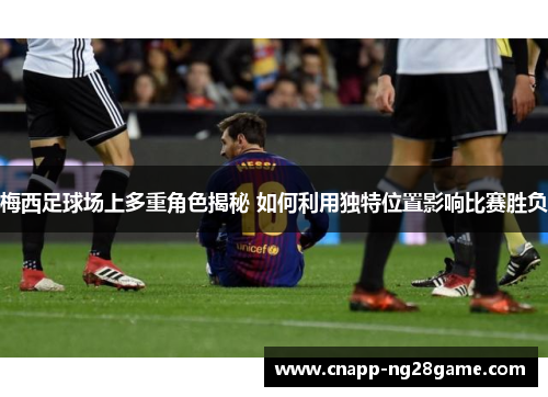 梅西足球场上多重角色揭秘 如何利用独特位置影响比赛胜负
