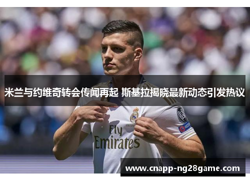 米兰与约维奇转会传闻再起 斯基拉揭晓最新动态引发热议 米兰与约维奇转会传闻再起 斯基拉揭晓最新动态引发热议