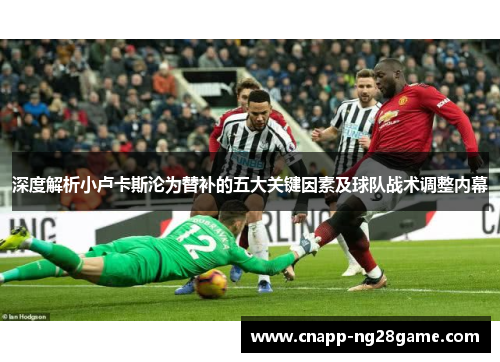 深度解析小卢卡斯沦为替补的五大关键因素及球队战术调整内幕 深度解析小卢卡斯沦为替补的五大关键因素及球队战术调整内幕