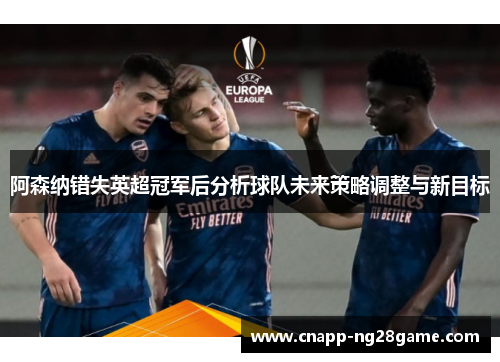 阿森纳错失英超冠军后分析球队未来策略调整与新目标 阿森纳错失英超冠军后分析球队未来策略调整与新目标