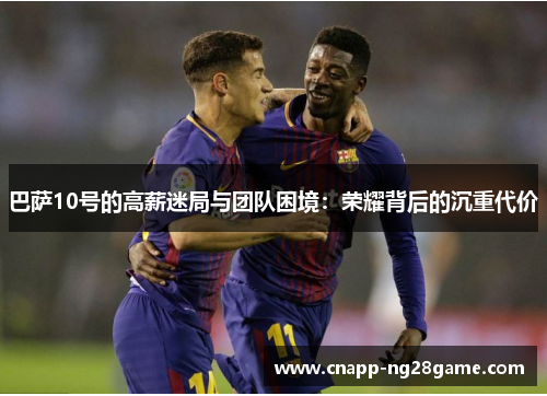巴萨10号的高薪迷局与团队困境：荣耀背后的沉重代价