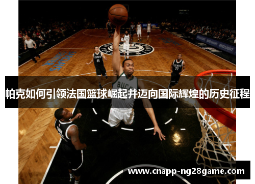 帕克如何引领法国篮球崛起并迈向国际辉煌的历史征程 帕克如何引领法国篮球崛起并迈向国际辉煌的历史征程