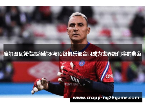 库尔图瓦凭借高额薪水与顶级俱乐部合同成为世界级门将的典范 库尔图瓦凭借高额薪水与顶级俱乐部合同成为世界级门将的典范