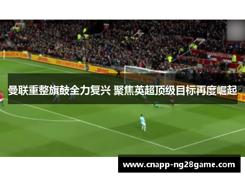 曼联重整旗鼓全力复兴 聚焦英超顶级目标再度崛起