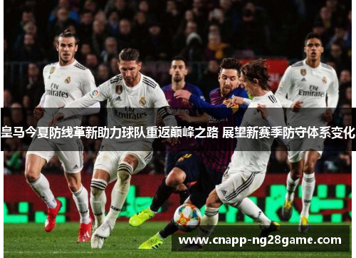 皇马今夏防线革新助力球队重返巅峰之路 展望新赛季防守体系变化
