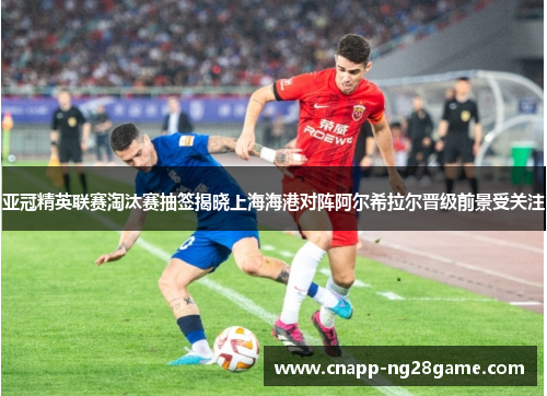 亚冠精英联赛淘汰赛抽签揭晓上海海港对阵阿尔希拉尔晋级前景受关注 亚冠精英联赛淘汰赛抽签揭晓上海海港对阵阿尔希拉尔晋级前景受关注