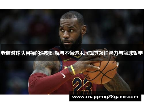 老詹对球队目标的深刻理解与不懈追求展现其领袖魅力与篮球哲学 老詹对球队目标的深刻理解与不懈追求展现其领袖魅力与篮球哲学
